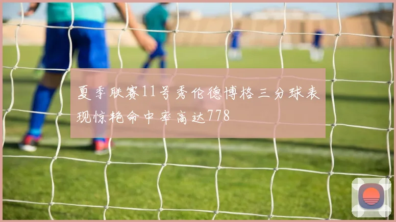 夏季联赛11号秀伦德博格三分球表现惊艳命中率高达778