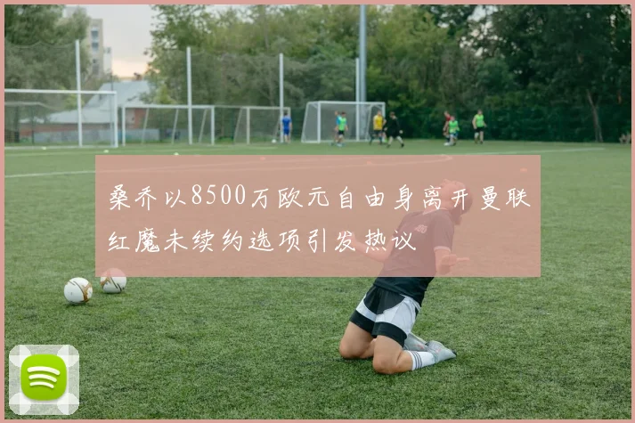 桑乔以8500万欧元自由身离开曼联红魔未续约选项引发热议