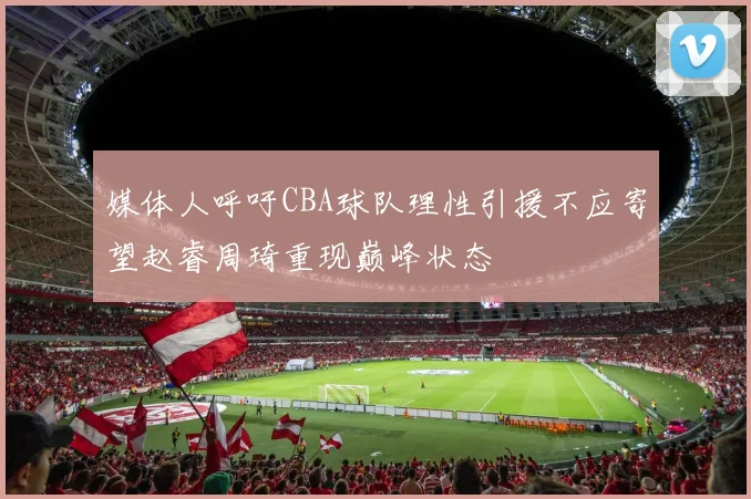 媒体人呼吁CBA球队理性引援不应寄望赵睿周琦重现巅峰状态