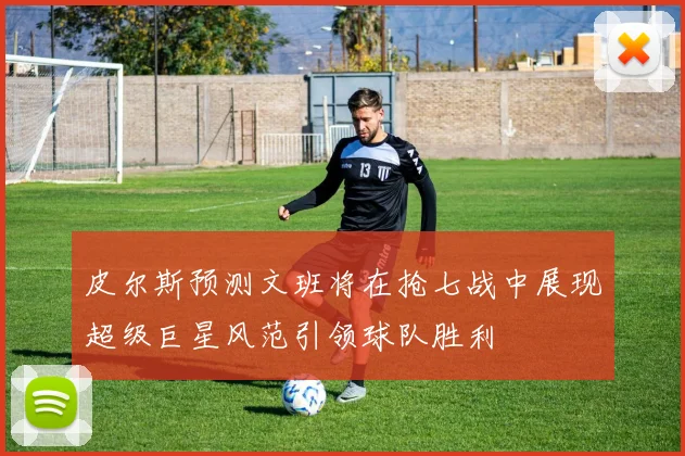 皮尔斯预测文班将在抢七战中展现超级巨星风范引领球队胜利