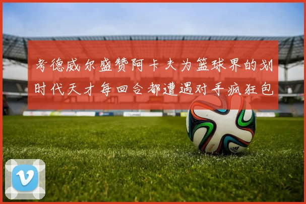 考德威尔盛赞阿卡夫为篮球界的划时代天才每回合都遭遇对手疯狂包夹挑战