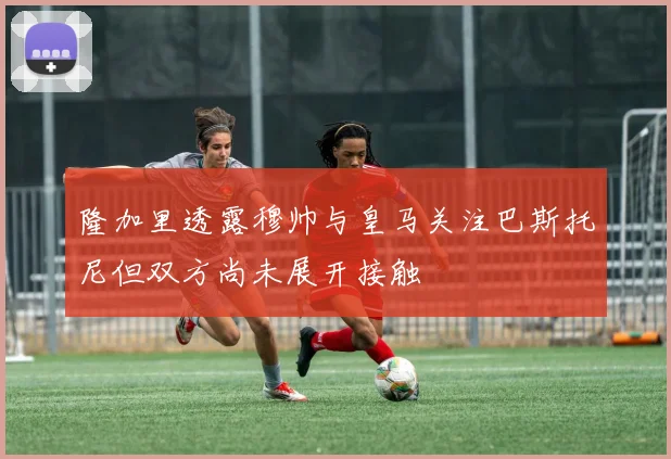 隆加里透露穆帅与皇马关注巴斯托尼但双方尚未展开接触