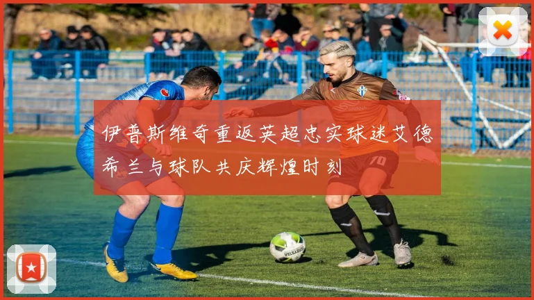 伊普斯维奇重返英超忠实球迷艾德希兰与球队共庆辉煌时刻