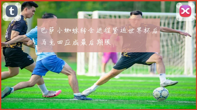 巴萨小蜘蛛转会进程紧迫世界杯后马竞回应成最后期限