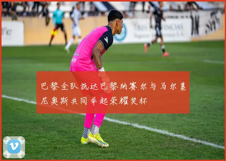 巴黎全队抵达巴黎纳赛尔与马尔基尼奥斯共同举起荣耀奖杯