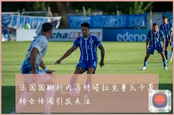 法国国脚科内马特塔拉克鲁瓦今夏转会传闻引发关注