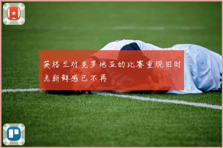 英格兰对克罗地亚的比赛重现旧时光新鲜感已不再