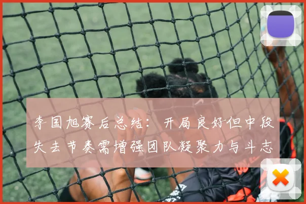 李国旭赛后总结：开局良好但中段失去节奏需增强团队凝聚力与斗志