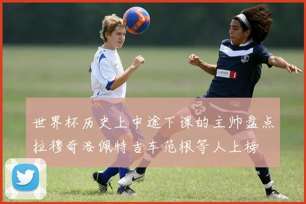 世界杯历史上中途下课的主帅盘点拉穆奇洛佩特吉车范根等人上榜