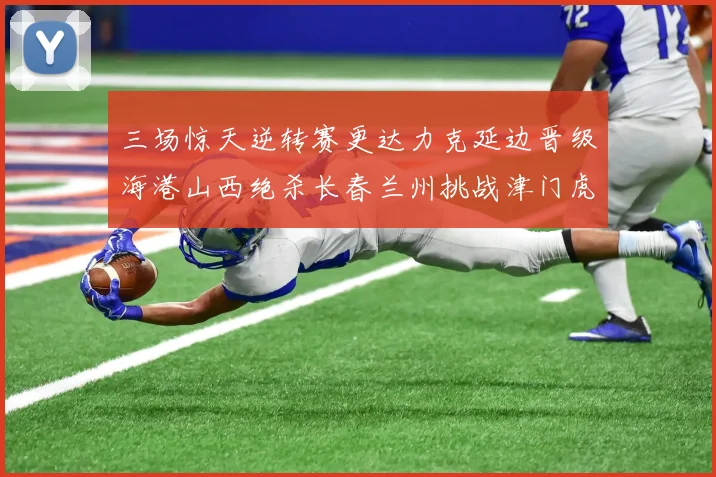 三场惊天逆转赛更达力克延边晋级海港山西绝杀长春兰州挑战津门虎